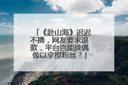 《赴山海》迟迟不播，网友要求退款，平台岂能挟偶像以拿捏粉丝？