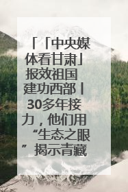 「中央媒体看甘肃」报效祖国 建功西部丨30多年接力，他们用“生态之眼”揭示青藏高原的秘密
