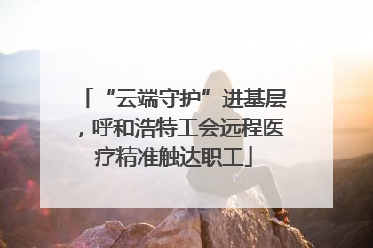 “云端守护”进基层，呼和浩特工会远程医疗精准触达职工