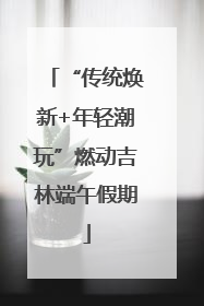 “传统焕新+年轻潮玩”燃动吉林端午假期
