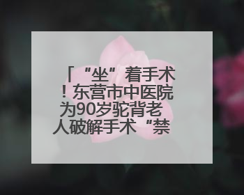 “坐”着手术！东营市中医院为90岁驼背老人破解手术“禁区”