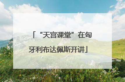 “天宫课堂”在匈牙利布达佩斯开讲