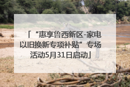“惠享鲁西新区-家电以旧换新专项补贴”专场活动5月31日启动