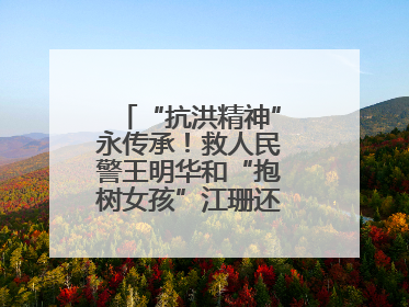 “抗洪精神”永传承！救人民警王明华和“抱树女孩”江珊还原历史瞬间