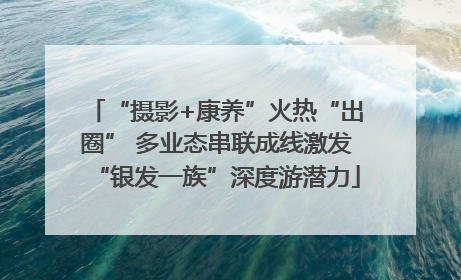 “摄影+康养”火热“出圈” 多业态串联成线激发“银发一族”深度游潜力
