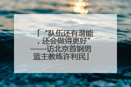 “队伍还有潜能，还会做得更好”——访北京首钢男篮主教练许利民