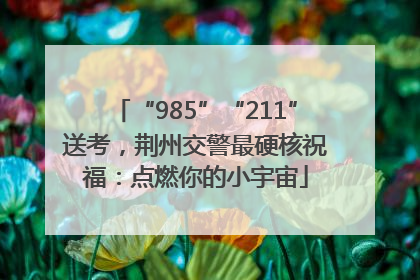 “985”“211”送考，荆州交警最硬核祝福：点燃你的小宇宙