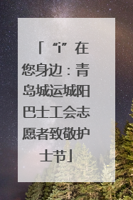 “i”在您身边：青岛城运城阳巴士工会志愿者致敬护士节