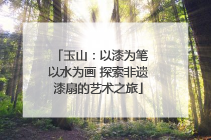 玉山：以漆为笔 以水为画 探索非遗漆扇的艺术之旅