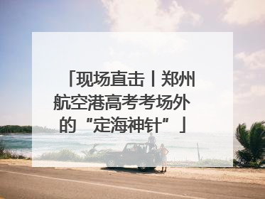 现场直击丨郑州航空港高考考场外的“定海神针”