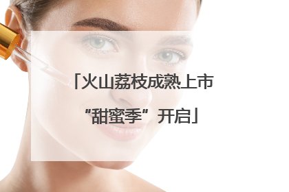 火山荔枝成熟上市 “甜蜜季”开启