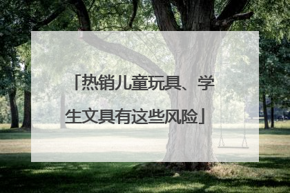 热销儿童玩具、学生文具有这些风险