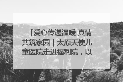 爱心传递温暖 真情共筑家园｜太原天使儿童医院走进福利院，以爱守护童真笑颜！