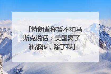 特朗普称暂不和马斯克说话：美国离了谁都转，除了我