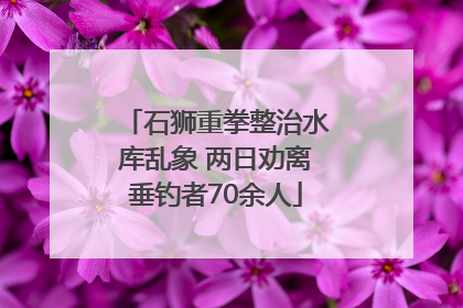 石狮重拳整治水库乱象 两日劝离垂钓者70余人