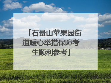 石景山苹果园街道暖心举措保障考生顺利参考