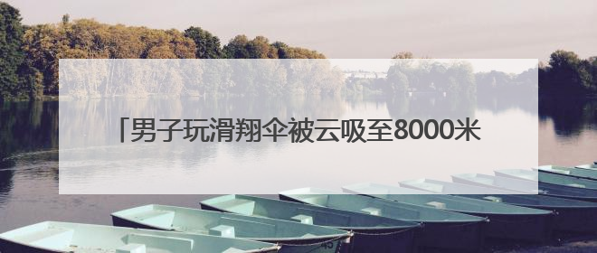 男子玩滑翔伞被云吸至8000米高空 什么是云吸？有多危险？