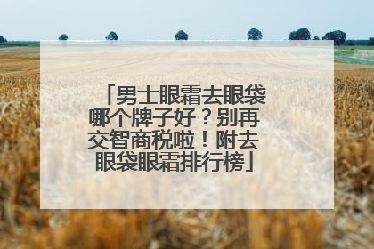 男士眼霜去眼袋哪个牌子好？别再交智商税啦！附去眼袋眼霜排行榜