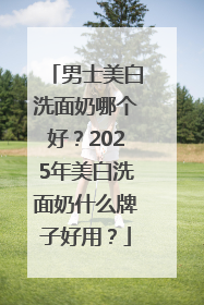 男士美白洗面奶哪个好？2025年美白洗面奶什么牌子好用？