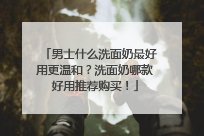 男士什么洗面奶最好用更温和？洗面奶哪款好用推荐购买！
