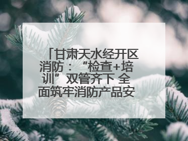 甘肃天水经开区消防：“检查+培训”双管齐下 全面筑牢消防产品安全防线