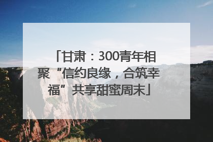 甘肃：300青年相聚“信约良缘，合筑幸福”共享甜蜜周末