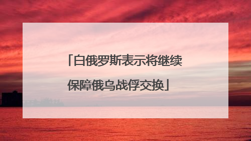 白俄罗斯表示将继续保障俄乌战俘交换