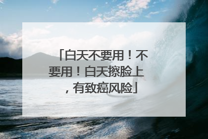 白天不要用！不要用！白天擦脸上，有致癌风险