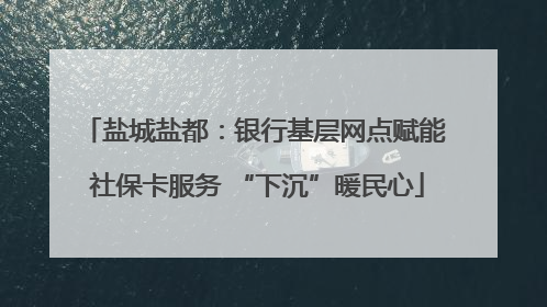 盐城盐都：银行基层网点赋能 社保卡服务 “下沉”暖民心