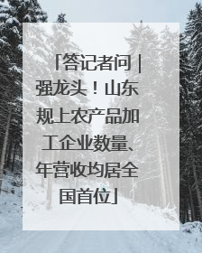答记者问｜强龙头！山东规上农产品加工企业数量、年营收均居全国首位