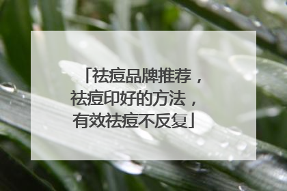 祛痘品牌推荐，祛痘印好的方法，有效祛痘不反复