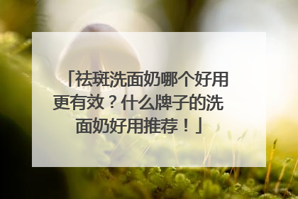 祛斑洗面奶哪个好用更有效？什么牌子的洗面奶好用推荐！