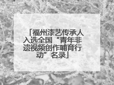 福州漆艺传承人入选全国“青年非遗视频创作哺育行动”名录