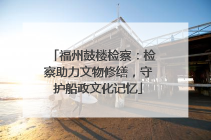福州鼓楼检察：检察助力文物修缮，守护船政文化记忆