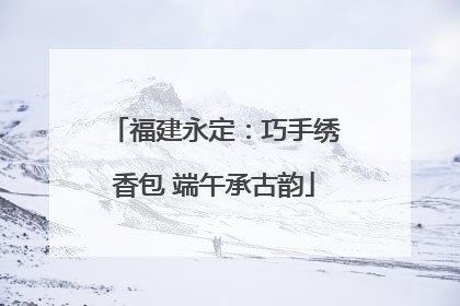 福建永定：巧手绣香包 端午承古韵