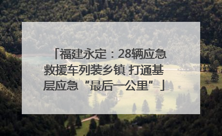 福建永定：28辆应急救援车列装乡镇 打通基层应急“最后一公里”
