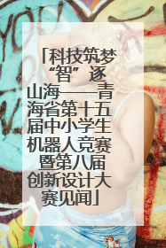 科技筑梦 “智”逐山海——青海省第十五届中小学生机器人竞赛 暨第八届创新设计大赛见闻
