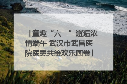 童趣“六一”邂逅浓情端午 武汉市武昌医院医患共绘欢乐画卷