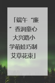 端午“廉”香润童心 大兴路小学萌娃巧制艾草花束