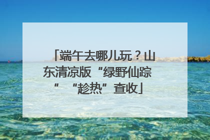 端午去哪儿玩？山东清凉版“绿野仙踪”“趁热”查收