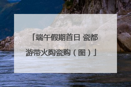 端午假期首日 瓷都游带火陶瓷购（图）