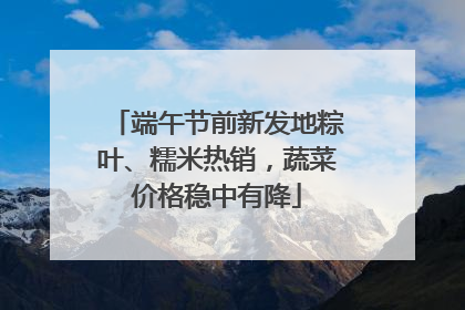 端午节前新发地粽叶、糯米热销，蔬菜价格稳中有降
