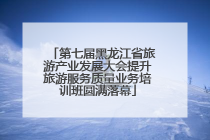 第七届黑龙江省旅游产业发展大会提升旅游服务质量业务培训班圆满落幕