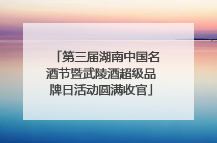 第三届湖南中国名酒节暨武陵酒超级品牌日活动圆满收官