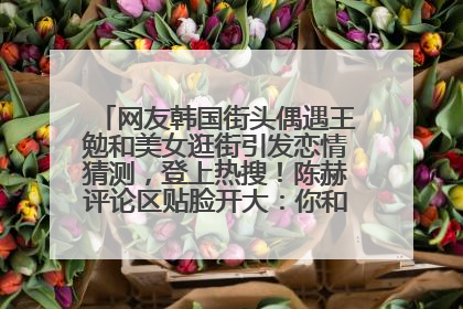 网友韩国街头偶遇王勉和美女逛街引发恋情猜测，登上热搜！陈赫评论区贴脸开大：你和谁逛街？我也想知道