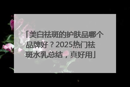 美白祛斑的护肤品哪个品牌好？2025热门祛斑水乳总结，真好用