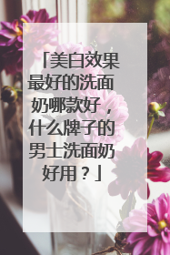 美白效果最好的洗面奶哪款好，什么牌子的男士洗面奶好用？