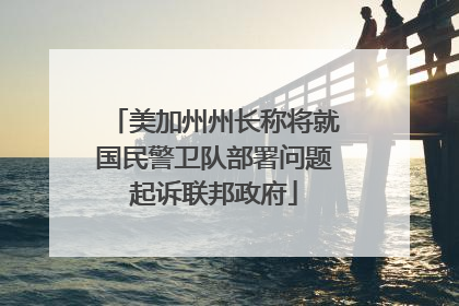 美加州州长称将就国民警卫队部署问题起诉联邦政府