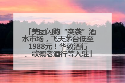 美团闪购“突袭”酒水市场，飞天茅台低至1988元！华致酒行、歌德老酒行等入驻