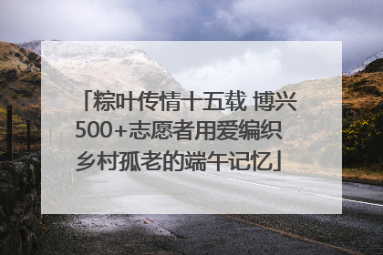 粽叶传情十五载 博兴500+志愿者用爱编织乡村孤老的端午记忆
